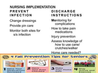 NURSING IMPLEMENTATION
P R E V E N T
I N F E C T I O N
Change dressings
Provide pin care
Monitor both sites for
s/s infection
D I S C H A R G E
I N S T R U C T I O N S
Monitoring for
complications
How to take pain
medications
Injury prevention
Assess knowledge of
how to use cane/
crutches/walker
Home care needed?
 