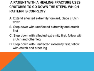 A PATIENT WITH A HEALING FRACTURE USES
CRUTCHES TO GO DOWN THE STEPS. WHICH
PATTERN IS CORRECT?
A. Extend affected extremity forward, place crutch
down
B. Step down with unaffected extremity and crutch
first
C. Step down with affected extremity first, follow with
crutch and other leg
D. Step down with unaffected extremity first, follow
with crutch and other leg
 