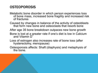 OSTEOPOROSIS
Metabolic bone disorder in which person experiences loss
of bone mass, increased bone fragility and increased risk
of fractures
Caused by changes in balance of the activity of osteoblasts
that form new bone and osteoclasts that resorb bone
After age 35 bone breakdown outpaces new bone growth
Bone is lost at a greater rate if one’s diet is low in Calcium
and Vitamin D
Loss of estrogen also increases rate of bone loss (after
hysterectomy, menopause)
Osteoporosis affects: Shaft (diaphysis) and metaphysis of
the bone.
 