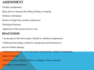 DIAGNOSIS
• Acute pain of the lower spine, related to vertebral compression
• Deficient knowledge, related to osteoporosis and treatment to
prevent further damage
• Imbalanced nutrition: Less than body requirements, related to inadequate
intake of calcium
• Risk for injury, related to effects of change in bone structure
secondary to osteoporosis
ASSESSMENT
Possibly asymptomatic
Back, pelvic or hip pain after lifting, bending, or stooping
Problems with balance
Decline in height from venebral compression
Pathological fractures
Appearance of thin, porous bone on x-ray
 