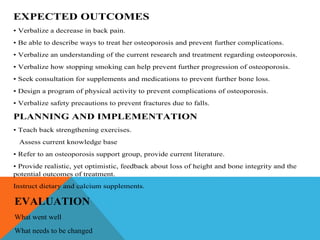 EXPECTED OUTCOMES
• Verbalize a decrease in back pain.
• Be able to describe ways to treat her osteoporosis and prevent further complications.
• Verbalize an understanding of the current research and treatment regarding osteoporosis.
• Verbalize how stopping smoking can help prevent further progression of osteoporosis.
• Seek consultation for supplements and medications to prevent further bone loss.
• Design a program of physical activity to prevent complications of osteoporosis.
• Verbalize safety precautions to prevent fractures due to falls.
PLANNING AND IMPLEMENTATION
• Teach back strengthening exercises.
Assess current knowledge base
• Refer to an osteoporosis support group, provide current literature.
• Provide realistic, yet optimistic, feedback about loss of height and bone integrity and the
potential outcomes of treatment.
Instruct dietary and calcium supplements.
EVALUATION
What went well
What needs to be changed
 