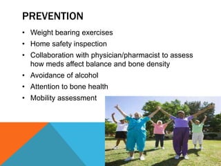 PREVENTION
• Weight bearing exercises
• Home safety inspection
• Collaboration with physician/pharmacist to assess
how meds affect balance and bone density
• Avoidance of alcohol
• Attention to bone health
• Mobility assessment
 