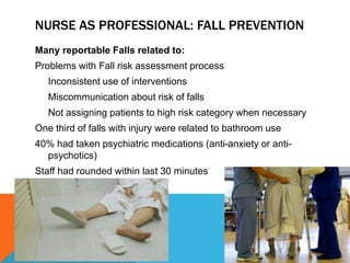 NURSE AS PROFESSIONAL: FALL PREVENTION
Many reportable Falls related to:
Problems with Fall risk assessment process
Inconsistent use of interventions
Miscommunication about risk of falls
Not assigning patients to high risk category when necessary
One third of falls with injury were related to bathroom use
40% had taken psychiatric medications (anti-anxiety or anti-
psychotics)
Staff had rounded within last 30 minutes
 