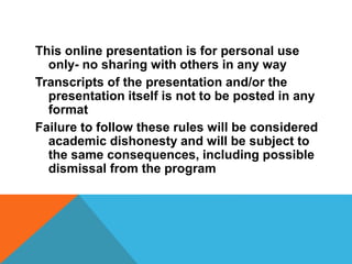 This online presentation is for personal use
only- no sharing with others in any way
Transcripts of the presentation and/or the
presentation itself is not to be posted in any
format
Failure to follow these rules will be considered
academic dishonesty and will be subject to
the same consequences, including possible
dismissal from the program
 