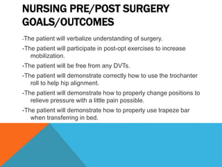 NURSING PRE/POST SURGERY
GOALS/OUTCOMES
-The patient will verbalize understanding of surgery.
-The patient will participate in post-opt exercises to increase
mobilization.
-The patient will be free from any DVTs.
-The patient will demonstrate correctly how to use the trochanter
roll to help hip alignment.
-The patient will demonstrate how to properly change positions to
relieve pressure with a little pain possible.
-The patient will demonstrate how to properly use trapeze bar
when transferring in bed.
 