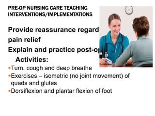 PRE-OP NURSING CARE TEACHING
INTERVENTIONS/IMPLEMENTATIONS
Provide reassurance regarding
pain relief
Explain and practice post-op
Activities:
Turn, cough and deep breathe
Exercises – isometric (no joint movement) of
quads and glutes
Dorsiflexion and plantar flexion of foot
 