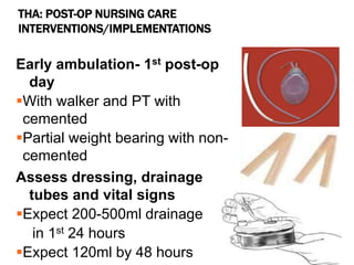 THA: POST-OP NURSING CARE
INTERVENTIONS/IMPLEMENTATIONS
Early ambulation- 1st post-op
day
With walker and PT with
cemented
Partial weight bearing with non-
cemented
Assess dressing, drainage
tubes and vital signs
Expect 200-500ml drainage
in 1st 24 hours
Expect 120ml by 48 hours
 