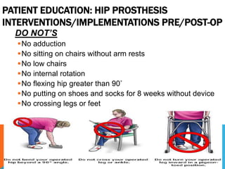 PATIENT EDUCATION: HIP PROSTHESIS
INTERVENTIONS/IMPLEMENTATIONS PRE/POST-OP
DO NOT’S
No adduction
No sitting on chairs without arm rests
No low chairs
No internal rotation
No flexing hip greater than 90˚
No putting on shoes and socks for 8 weeks without device
No crossing legs or feet
 