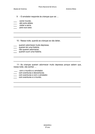 Plano Nacional de leitura
Abada de histórias

António Mota

9 - O amolador responde às crianças que vai …
___
___
___
___

correr mundo.
até outra aldeia.
visitar a serra.
para sua casa.

_______________________________________________________________
_______________________________________________________________
10 - Nessa noite, quando as crianças se vão deitar,
___
___
___
___

querem adormecer muito depressa.
querem ler uma história.
não querem adormecer.
querem ouvir uma história.

_______________________________________________________________
_______________________________________________________________
11- As crianças querem adormecer muito depressa porque sabem que,
nessa noite, vão sonhar …
___ com o mundo e o amolador.
___ com aventuras e desventuras.
___ com aventuras e com o amolador.
___ com aventuras e o mundo.
_______________________________________________________________
_______________________________________________________________

2010/2011
3º ano

 