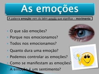 O que são emoções? Porque nos emocionamos? Todos nos emocionamos? Quanto dura uma emoção? Podemos controlar as emoções? Como se manifestam as emoções? A emoção é um sentimento?  A palavra  emoção  vem do latim  emotio  que significa –  movimento   