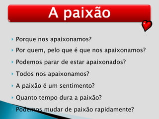 Porque nos apaixonamos? Por quem, pelo que é que nos apaixonamos? Podemos parar de estar apaixonados? Todos nos apaixonamos? A paixão é um sentimento? Quanto tempo dura a paixão? Podemos mudar de paixão rapidamente?  