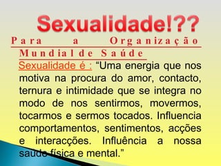 Para a Organização Mundial de Saúde Sexualidade é :   “Uma energia que nos motiva na procura do amor, contacto, ternura e intimidade que se integra no modo de nos sentirmos, movermos, tocarmos e sermos tocados. Influencia comportamentos, sentimentos, acções e interacções. Influência a nossa saúde física e mental.” 