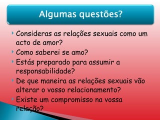 Consideras as relações sexuais como um acto de amor? Como saberei se amo? Estás preparado para assumir a responsabilidade? De que maneira as relações sexuais vão alterar o vosso relacionamento? Existe um compromisso na vossa relação? 