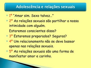 1º  “Amar sim. Sexo talvez…” 2º  As relações sexuais são partilhar a nossa intimidade com alguém.  Estaremos conscientes disso? 3º  Estaremos preparados? Seguros? 4º  Um relacionamento não se deve basear apenas nas relações sexuais. 5º  As relações sexuais são uma forma de manifestar amor e carinho.  