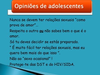Nunca se devem ter relações sexuais “como prova de amor”… Respeita o outro  ou  não sabes bem o que é o amor. Só tu deves decidir se estás preparado. “  É muito fácil ter relações sexuais, mas eu quero bem mais do que isso ”. Não ao “sexo ocasional” !  Protege-te das DST e do HIV/SIDA. 
