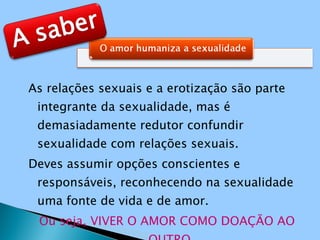 As relações sexuais e a erotização são parte integrante da sexualidade, mas é demasiadamente redutor confundir sexualidade com relações sexuais. Deves assumir opções conscientes e responsáveis, reconhecendo na sexualidade uma fonte de vida e de amor. Ou seja, VIVER O AMOR COMO DOAÇÃO AO OUTRO. 