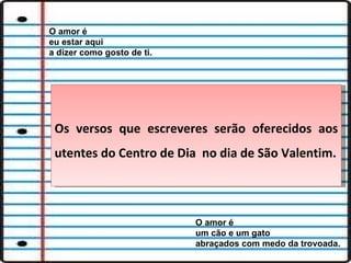 O amor é eu estar aqui  a dizer como gosto de ti. O amor é um cão e um gato  abraçados com medo da trovoada. Os versos que escreveres serão oferecidos aos utentes do Centro de Dia  no dia de São Valentim. 