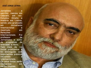 JOSÉ JORGE LETRIA Jornalista e escritor, nasceu em Cascais, em 1951. Estudou Direito e História em Lisboa, sendo pós-graduado em Jornalismo Internacional e mestrado em Relações Internacionais. Foi professor de Jornalismo e autor de programas de televisão e rádio. Tem mais de 100 livros publicados e foi distinguido com importantes prémios nacionais e internacionais. Os seus livros estão traduzidos em várias línguas. Foi Vereador da Cultura da Câmara de Cascais entre 1994 e 2001, sendo actualmente Presidente da Sociedade Portuguesa de Autores. 