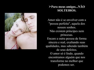Para meus amigos...NÃO SOLTEIROS. Amor não é se envolver com a "pessoa perfeita", aquela dos nossos sonhos. Não existem príncipes nem princesas. Encare a outra pessoa de forma sincera e real, exaltando suas qualidades, mas sabendo também de seus defeitos. O amor só é lindo, quando encontramos alguém que nos transforme no melhor que podemos ser.  