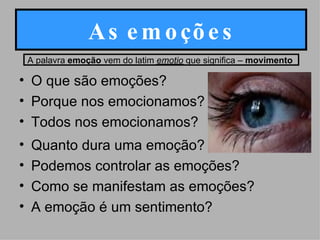 As emoções O que são emoções? Porque nos emocionamos? Todos nos emocionamos? Quanto dura uma emoção? Podemos controlar as emoções? Como se manifestam as emoções? A emoção é um sentimento?  A palavra  emoção  vem do latim  emotio  que significa –  movimento   