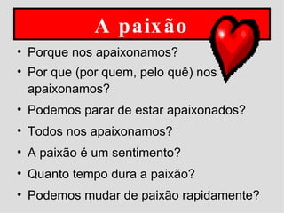 A paixão Porque nos apaixonamos? Por que (por quem, pelo quê) nos apaixonamos? Podemos parar de estar apaixonados? Todos nos apaixonamos? A paixão é um sentimento? Quanto tempo dura a paixão? Podemos mudar de paixão rapidamente?  