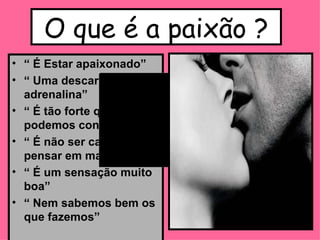 O que é a paixão ? “  É Estar apaixonado” “  Uma descarga de adrenalina” “  É tão forte que não podemos controlar” “  É não ser capaz de pensar em mais nada” “  É um sensação muito boa” “  Nem sabemos bem os que fazemos” 