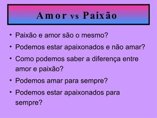 Amor  vs  Paixão   Paixão e amor são o mesmo? Podemos estar apaixonados e não amar? Como podemos saber a diferença entre amor e paixão? Podemos amar para sempre? Podemos estar apaixonados para sempre?  