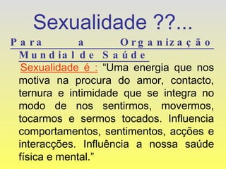 Sexualidade ??... Para a Organização Mundial de Saúde Sexualidade é :  “Uma energia que nos motiva na procura do amor, contacto, ternura e intimidade que se integra no modo de nos sentirmos, movermos, tocarmos e sermos tocados. Influencia comportamentos, sentimentos, acções e interacções. Influência a nossa saúde física e mental.” 
