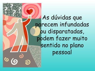 As dúvidas que parecem infundadas ou disparatadas, podem fazer muito sentido no plano pessoal 