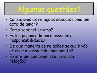 Algumas questões? Consideras as relações sexuais como um acto de amor? Como saberei se amo? Estás preparado para assumir a responsabilidade? De que maneira as relações sexuais vão alterar o vosso relacionamento? Existe um compromisso na vossa relação? 