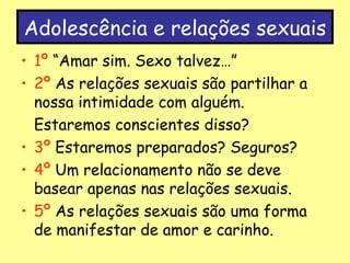 Adolescência e relações sexuais 1º  “Amar sim. Sexo talvez…” 2º  As relações sexuais são partilhar a nossa intimidade com alguém.  Estaremos conscientes disso? 3º  Estaremos preparados? Seguros? 4º  Um relacionamento não se deve basear apenas nas relações sexuais. 5º  As relações sexuais são uma forma de manifestar de amor e carinho.  