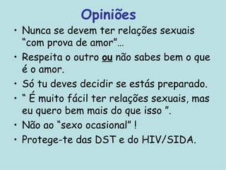 Opiniões Nunca se devem ter relações sexuais “com prova de amor”… Respeita o outro  ou  não sabes bem o que é o amor. Só tu deves decidir se estás preparado. “  É muito fácil ter relações sexuais, mas eu quero bem mais do que isso ”. Não ao “sexo ocasional” !  Protege-te das DST e do HIV/SIDA. 
