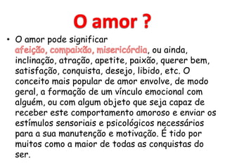 • O amor pode significar
                                    , ou ainda,
  inclinação, atração, apetite, paixão, querer bem,
  satisfação, conquista, desejo, libido, etc. O
  conceito mais popular de amor envolve, de modo
  geral, a formação de um vínculo emocional com
  alguém, ou com algum objeto que seja capaz de
  receber este comportamento amoroso e enviar os
  estímulos sensoriais e psicológicos necessários
  para a sua manutenção e motivação. É tido por
  muitos como a maior de todas as conquistas do
  ser.
 