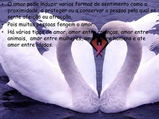 • O amor pode induzir varias formas de sentimento como a
  proximidade, a proteger ou a conservar a pessoa pela qual se
  sente afeição ou atracção.
• Pois muitas pessoas fengem o amor.
• Há vários tipos de amor, amor entre crianças, amor entre
  animais, amor entre mulheres, amor entre homens e ate
  amor entre idosos.
 