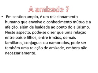 • Em sentido amplo, é um relacionamento
  humano que envolve o conhecimento mútuo e a
  afeição, além de lealdade ao ponto do alúrismo.
  Neste aspecto, pode-se dizer que uma relação
  entre pais e filhos, entre irmãos, demais
  familiares, conjugues ou namorados, pode ser
  também uma relação de amizade, embora não
  necessariamente.
 