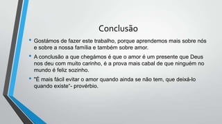 Conclusão
• Gostámos de fazer este trabalho, porque aprendemos mais sobre nós
e sobre a nossa família e também sobre amor.
• A conclusão a que chegámos é que o amor é um presente que Deus
nos deu com muito carinho, é a prova mais cabal de que ninguém no
mundo é feliz sozinho.
• "É mais fácil evitar o amor quando ainda se não tem, que deixá-lo
quando existe“- provérbio.
 