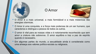 O Amor
• O Amor é a mais universal, a mais formidável e a mais misteriosa das
energias cósmicas.
• O Amor é uma conquista, e a força mais poderosa de um ser humano, que
caracteriza e distingue a pessoa de todos os outros.
• O amor é vital para as nossas vidas e é notoriamente reconhecido que sem
amor a criatura não sobrevive. O amor equilibra e traz a paz de espírito
quando é necessário.
• Em algumas partes do mundo, a sexualidade ainda é considerada como
uma ameaça aos valores político-sociais ou religiosos.
 