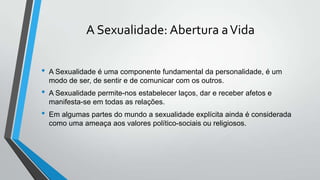 A Sexualidade: Abertura aVida
• A Sexualidade é uma componente fundamental da personalidade, é um
modo de ser, de sentir e de comunicar com os outros.
• A Sexualidade permite-nos estabelecer laços, dar e receber afetos e
manifesta-se em todas as relações.
• Em algumas partes do mundo a sexualidade explícita ainda é considerada
como uma ameaça aos valores político-sociais ou religiosos.
 