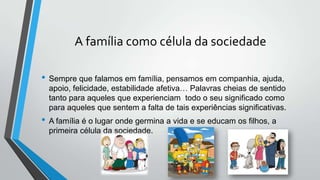 A família como célula da sociedade
• Sempre que falamos em família, pensamos em companhia, ajuda,
apoio, felicidade, estabilidade afetiva… Palavras cheias de sentido
tanto para aqueles que experienciam todo o seu significado como
para aqueles que sentem a falta de tais experiências significativas.
• A família é o lugar onde germina a vida e se educam os filhos, a
primeira célula da sociedade.
 