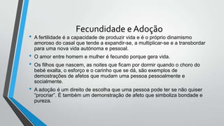 Fecundidade e Adoção
• A fertilidade é a capacidade de produzir vida e é o próprio dinamismo
amoroso do casal que tende a expandir-se, a multiplicar-se e a transbordar
para uma nova vida autónoma e pessoal.
• O amor entre homem e mulher é fecundo porque gera vida.
• Os filhos que nascem, as noites que ficam por dormir quando o choro do
bebé exalta, o esforço e o carinho que se dá, são exemplos de
demostrações de afetos que mudam uma pessoa pessoalmente e
socialmente.
• A adoção é um direito de escolha que uma pessoa pode ter se não quiser
“procriar”. É também um demonstração de afeto que simboliza bondade e
pureza.
 