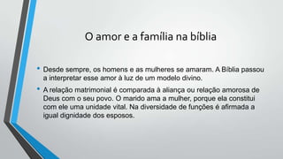 O amor e a família na bíblia
• Desde sempre, os homens e as mulheres se amaram. A Bíblia passou
a interpretar esse amor à luz de um modelo divino.
• A relação matrimonial é comparada à aliança ou relação amorosa de
Deus com o seu povo. O marido ama a mulher, porque ela constitui
com ele uma unidade vital. Na diversidade de funções é afirmada a
igual dignidade dos esposos.
 