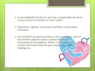 

A sexualidade humana é, por isso, a expressão do amor
mútuo entre um homem e uma mulher.



Pensamos, agimos, amamos e sentimos como seres
humanos.



Ao contrário do que acontece com os animais, que se
encontram apenas para a sobrevivência e
manutenção da espécie, entre 1 homem a 1 uma
mulher são muito mais do que meros encontros
fisiológicos.

 