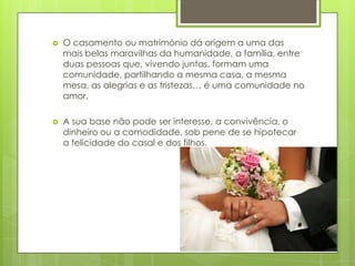 

O casamento ou matrimónio dá origem a uma das
mais belas maravilhas da humanidade, a família, entre
duas pessoas que, vivendo juntas, formam uma
comunidade, partilhando a mesma casa, a mesma
mesa, as alegrias e as tristezas… é uma comunidade no
amor.



A sua base não pode ser interesse, a convivência, o
dinheiro ou a comodidade, sob pene de se hipotecar
a felicidade do casal e dos filhos.

 