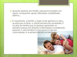 

Quando falamos em família, pensamos também em
apoio, companhia, ajuda, felicidade, estabilidade
afetiva…



É, importante, a família, o lugar onde germina a vida s
se educam os filhos, a célula primeira da sociedade. É
no seio da família que as pessoas aprendem os
primeiros passos em direção à felicidade e à realização
pessoal. A vida familiar é a iniciação à vida em
comunidade, é a primeira escola sociabilidade.

 