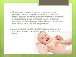 

O ser humano nasce indefeso e incapaz de se
proteger durante um período de tempo bastante
longo. Aos pais incumbe o dever de tomar os cuidados
necessários para que os filhos se tornem cidadãos
responsáveis. O ser humano é aquele que permanece
mais tempo junto dos seus progenitores.



A comunidade familiar não tem apenas direitos; tem
também deveres que dizem respeito aos pais e aos
filhos.

 