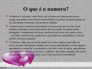 O que é o namoro?
 O namoro é um amor, mais forte, que se sente por uma pessoa nossa
amiga, que passa a ser nosso(a) namorado(a) se esse(a) amigo(a) gostar de
nós da mesma forma que nós gostamos dele(a).
 A pessoa que é nosso(a) namorado(a) é uma pessoa que nos faz sentir
amados, aumenta a nossa autoestima, faz-nos sentir, de algum modo,
protegidos, compreende-nos bem, aceita-nos tal como nós somos, trata-
-nos bem, conforta-nos, ajuda-nos e para além de namorado(a) é um (a)
grande nosso(a) amigo(a).
 O namoro é algo que nos pode ajudar em vários aspetos para além de
elevar a nossa autoestima, também serve para aprendermos a amar alguém,
aprendemos a respeitar, começamos a dar mais valor ao amor, aprendemos
a compreender melhor as pessoas e sabemos que temos alguém com quem
nós podemos contar, que neste caso é o(a) nosso(a) namorado(a).
 