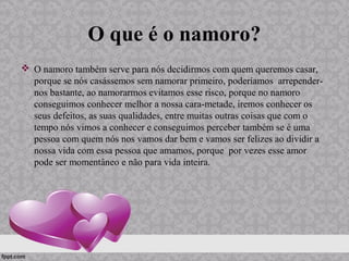 O que é o namoro?
 O namoro também serve para nós decidirmos com quem queremos casar,
porque se nós casássemos sem namorar primeiro, poderíamos arrepender-
nos bastante, ao namorarmos evitamos esse risco, porque no namoro
conseguimos conhecer melhor a nossa cara-metade, iremos conhecer os
seus defeitos, as suas qualidades, entre muitas outras coisas que com o
tempo nós vimos a conhecer e conseguimos perceber também se é uma
pessoa com quem nós nos vamos dar bem e vamos ser felizes ao dividir a
nossa vida com essa pessoa que amamos, porque por vezes esse amor
pode ser momentâneo e não para vida inteira.
 