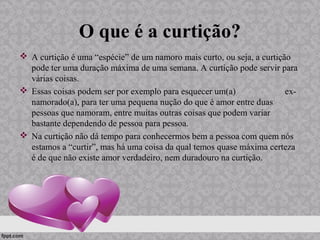 O que é a curtição?
 A curtição é uma “espécie” de um namoro mais curto, ou seja, a curtição
pode ter uma duração máxima de uma semana. A curtição pode servir para
várias coisas.
 Essas coisas podem ser por exemplo para esquecer um(a) ex-
namorado(a), para ter uma pequena nução do que é amor entre duas
pessoas que namoram, entre muitas outras coisas que podem variar
bastante dependendo de pessoa para pessoa.
 Na curtição não dá tempo para conhecermos bem a pessoa com quem nós
estamos a “curtir”, mas há uma coisa da qual temos quase máxima certeza
é de que não existe amor verdadeiro, nem duradouro na curtição.
 