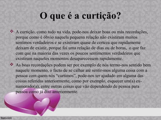 O que é a curtição?
 A curtição, como tudo na vida, pode-nos deixar boas ou más recordações,
porque como é óbvio naquela pequena relação não existiram muitos
sentimos verdadeiros e se existiram quase de certeza que rapidamente
deixam de existir, porque foi uma relação de dias ou de horas, o que faz
com que na maioria das vezes os poucos sentimentos verdadeiros que
existiram naqueles momentos desaparecessem rapidamente.
 As boas recordações podem ser por exemplo de nós termo-nos sentido bem
naquele momento, o facto de se calhar até sentir-mos alguma coisa com a
pessoa com quem nós “curtimos”, pode-nos ter ajudado em alguma das
coisas referidas anteriormente, como por exemplo, esquecer um(a) ex-
namorado(a), entre outras coisas que vão dependendo de pessoa para
pessoa como já dito anteriormente.
 