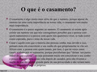 O que é o casamento?
 O casamento é algo muito mais sério do que o namoro, porque apesar do
namoro ter uma certa importância na nossa vida, o casamento tem muito
mais importância.
 O casamento é o passo seguinte ao namoro. O casamento só existe após
existir um namoro em que nós conseguimos perceber que a pessoa com
quem namoramos é a pessoa com quem nós queremos viver, se tudo correr
como esperado, para o resto da nossa vida.
 Casar é aquilo com que a maioria das pessoas sonha, mas devido a isso,
pensam mais em concretizar o seu sonho do que propriamente se vão ser
felizes com a pessoa com quem casam, por isso, é que às vezes esses
casais acabam por se separarem, porque perceberam que “deram um passo
maior do que a perna”, ou seja pensaram muito em concretizar o seu sonho
e pouco de como seria a sua vida depois de casados, pois não tiveram a
nução de que ião perder grande parte da sua privacidade e não teriam tanto
tempo disponível para si próprios.
 